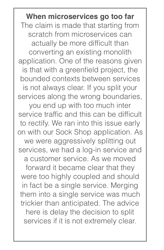 When microservices go too far The claim is made that starting from scratch from microservices can actually be more difficult than converting an existing monolith application. One of the reasons given is that with a greenfield project, the bounded contexts between services is not always clear. If you split your services along the wrong boundaries, you end up with too much inter service traffic and this can be difficult to rectify. We ran into this issue early on with our Sock Shop application. As we were aggressively splitting out services, we had a log-in service and a customer service. As we moved forward it became clear that they were too highly coupled and should in fact be a single service. Merging them into a single service was much trickier than anticipated. The advice here is delay the decision to split services if it is not extremely clear.